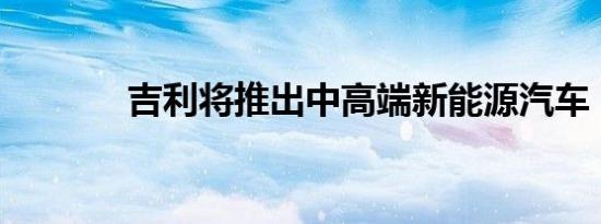 吉利将推出中高端新能源汽车