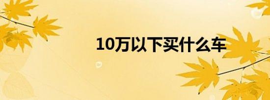 10万以下买什么车